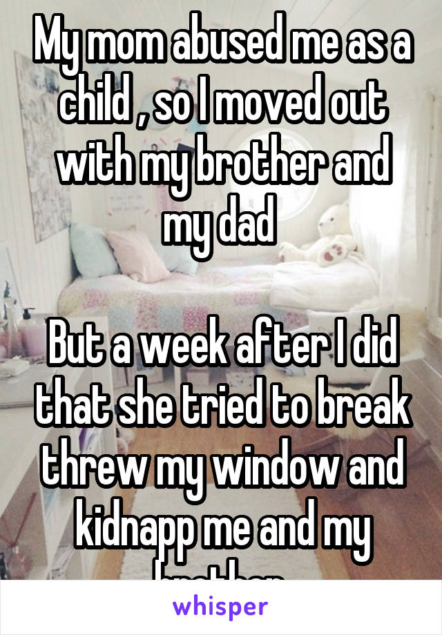 My mom abused me as a child , so I moved out with my brother and my dad 

But a week after I did that she tried to break threw my window and kidnapp me and my brother 