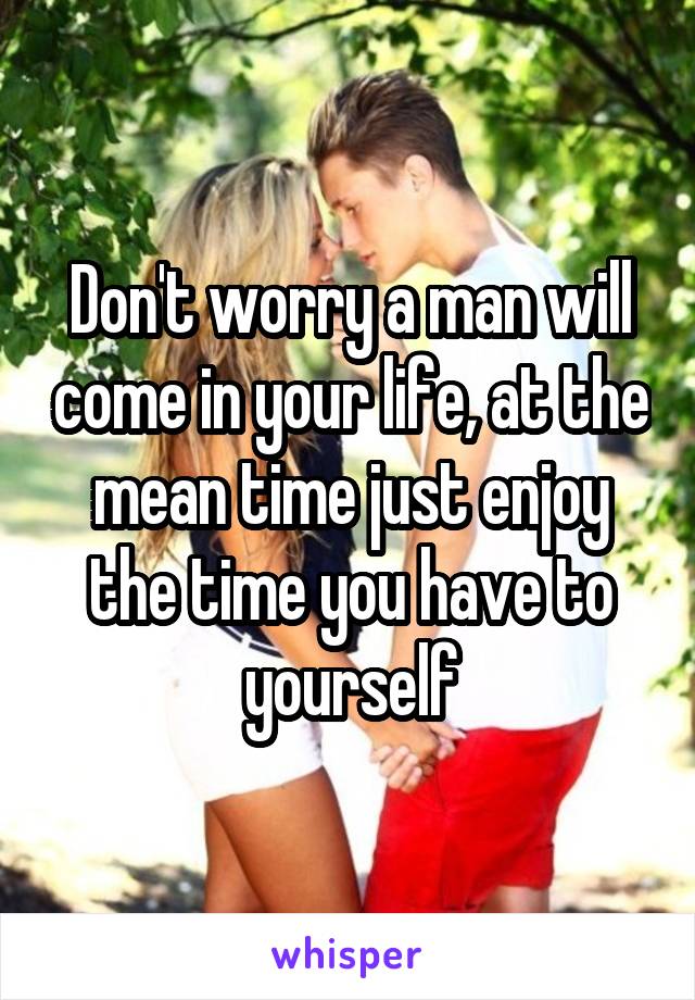 Don't worry a man will come in your life, at the mean time just enjoy the time you have to yourself