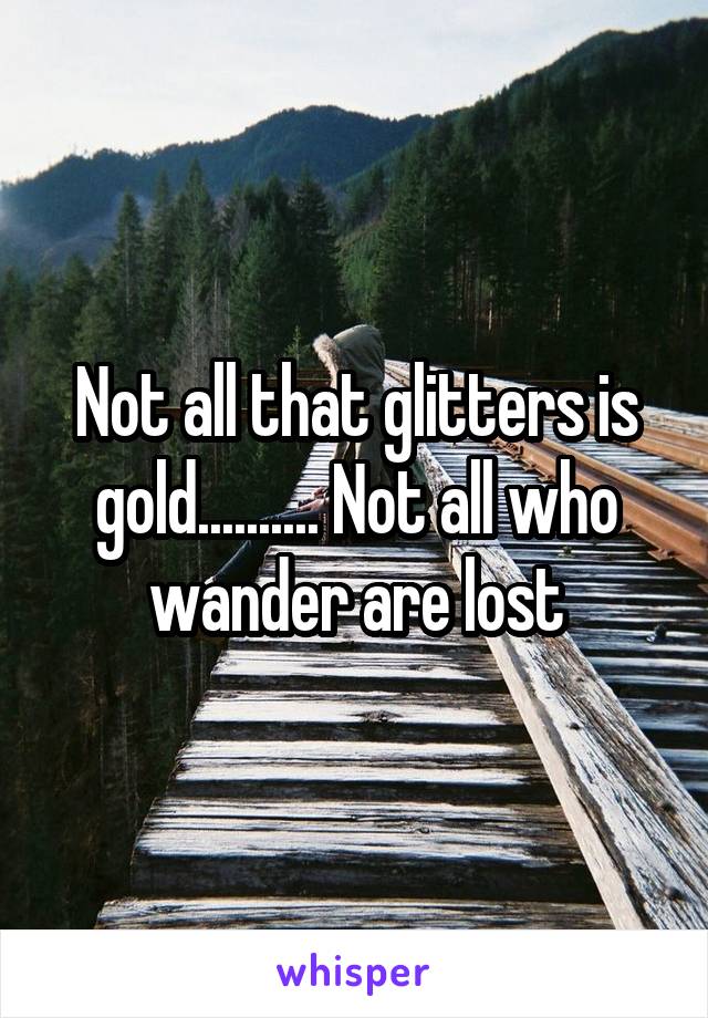 Not all that glitters is gold.......... Not all who wander are lost