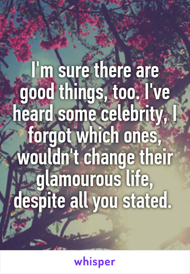 I'm sure there are good things, too. I've heard some celebrity, I forgot which ones, wouldn't change their glamourous life, despite all you stated. 