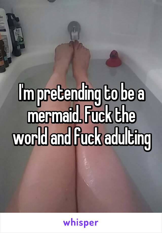 I'm pretending to be a mermaid. Fuck the world and fuck adulting