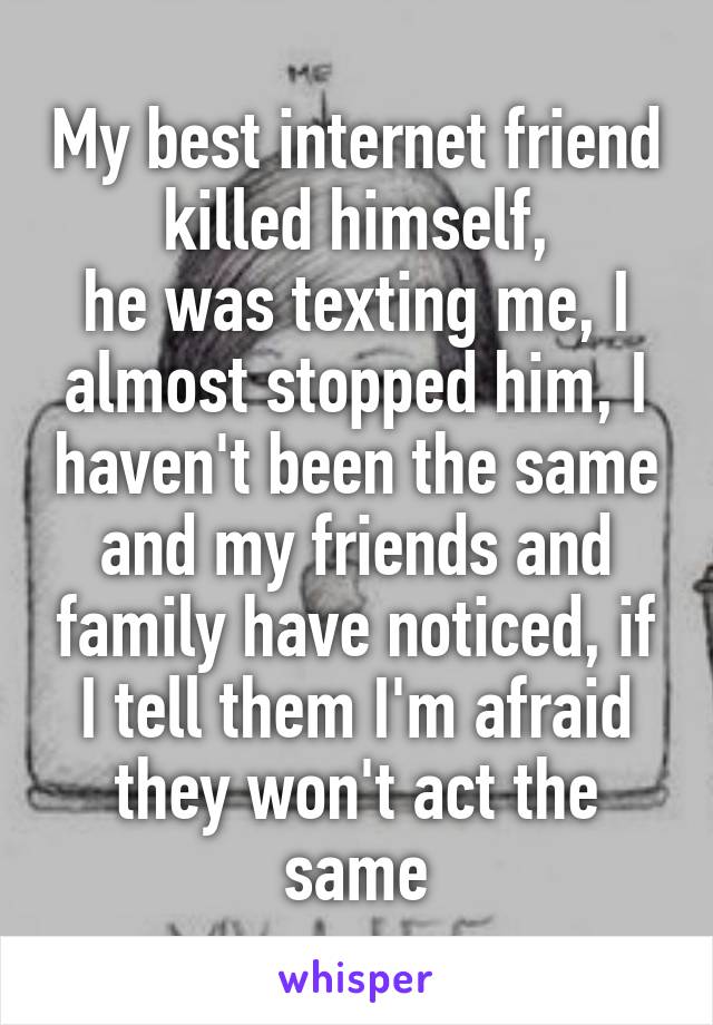 My best internet friend killed himself,
he was texting me, I almost stopped him, I haven't been the same and my friends and family have noticed, if I tell them I'm afraid they won't act the same