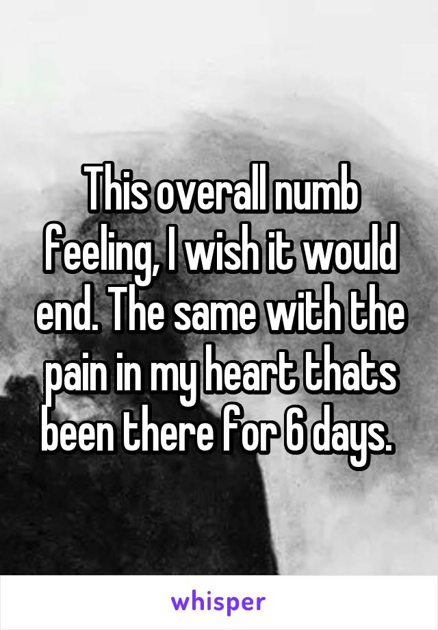 This overall numb feeling, I wish it would end. The same with the pain in my heart thats been there for 6 days. 