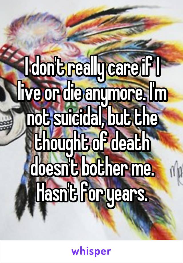 I don't really care if I live or die anymore. I'm not suicidal, but the thought of death doesn't bother me. Hasn't for years.