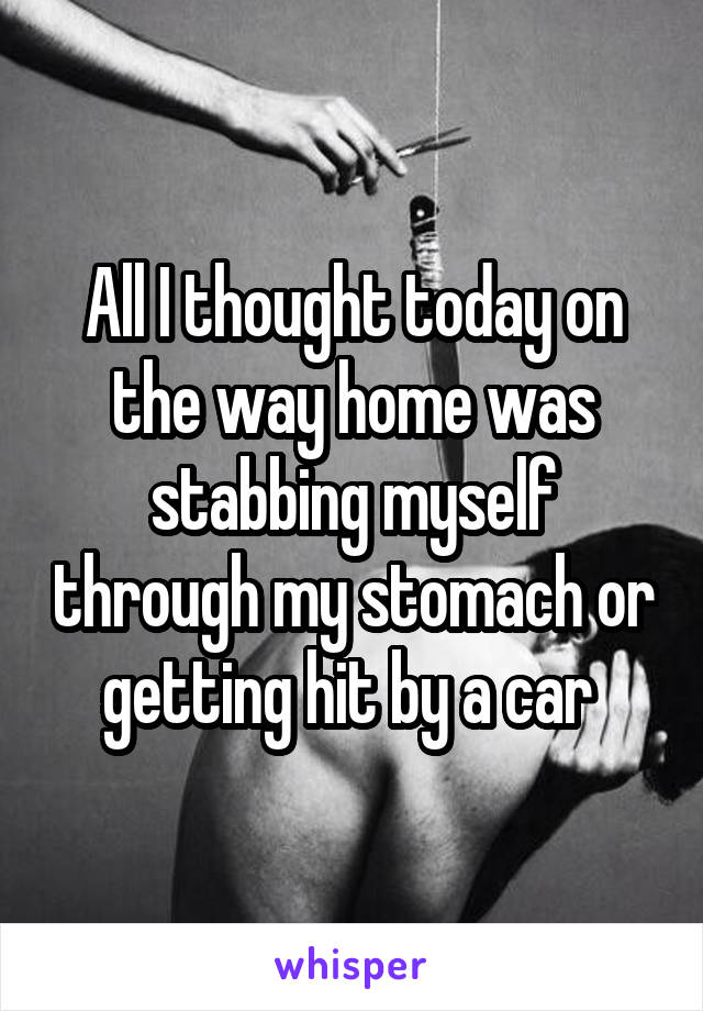 All I thought today on the way home was stabbing myself through my stomach or getting hit by a car 