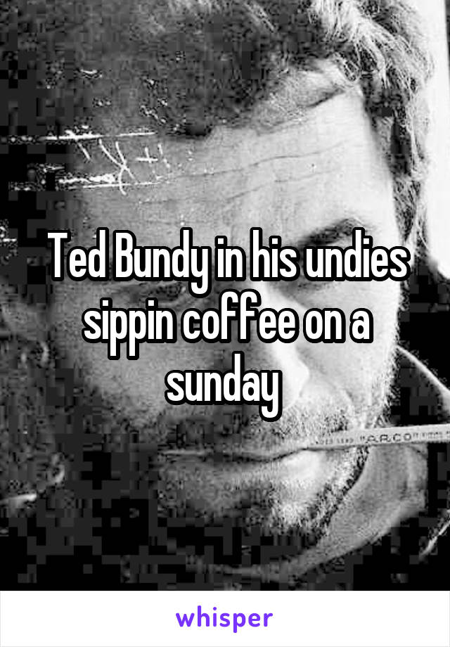 Ted Bundy in his undies sippin coffee on a sunday 