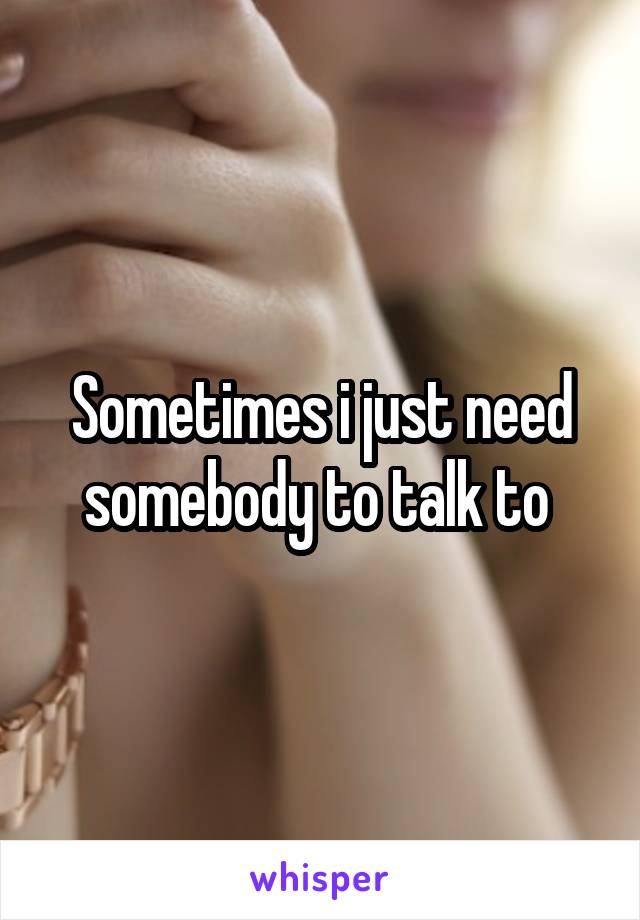 Sometimes i just need somebody to talk to 