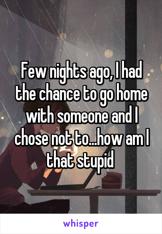 Few nights ago, I had the chance to go home with someone and I chose not to...how am I that stupid 