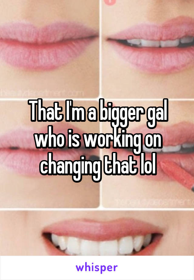 That I'm a bigger gal who is working on changing that lol