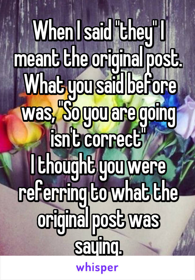 When I said "they" I meant the original post.  What you said before was, "So you are going isn't correct"
I thought you were referring to what the original post was saying.