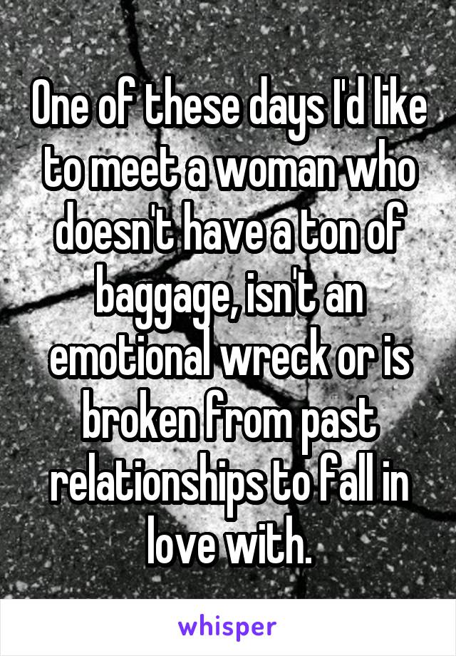 One of these days I'd like to meet a woman who doesn't have a ton of baggage, isn't an emotional wreck or is broken from past relationships to fall in love with.