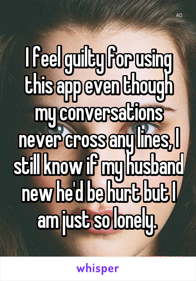 I feel guilty for using this app even though my conversations never cross any lines, I still know if my husband new he'd be hurt but I am just so lonely. 