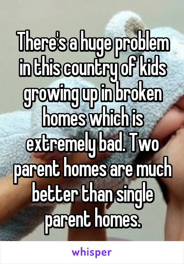 There's a huge problem in this country of kids growing up in broken homes which is extremely bad. Two parent homes are much better than single parent homes.