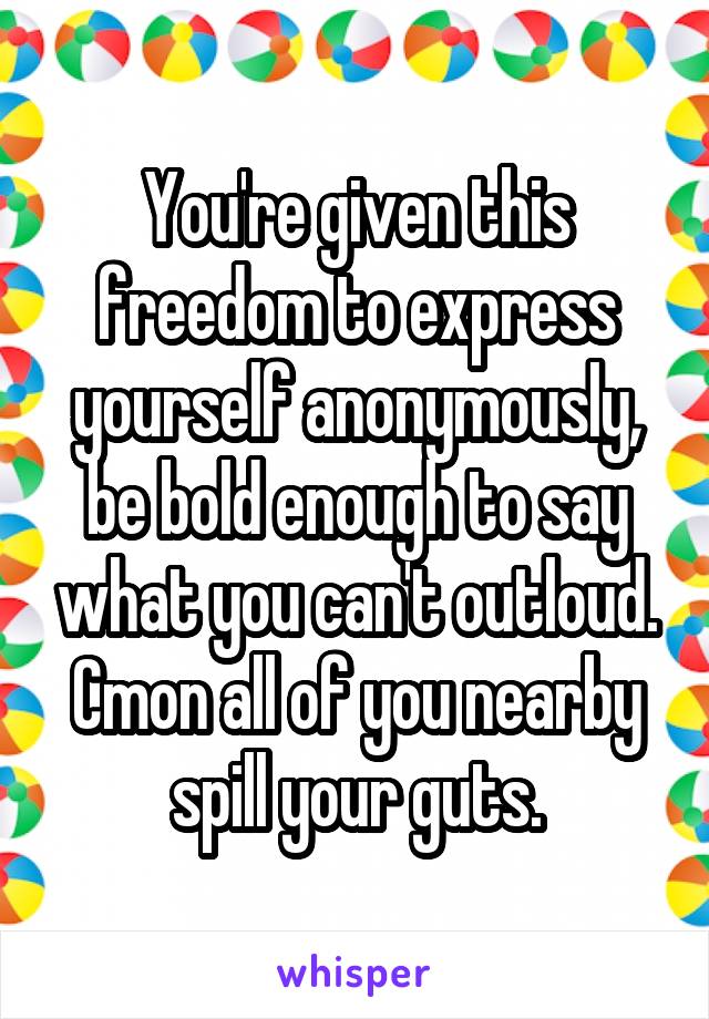 You're given this freedom to express yourself anonymously, be bold enough to say what you can't outloud. Cmon all of you nearby spill your guts.