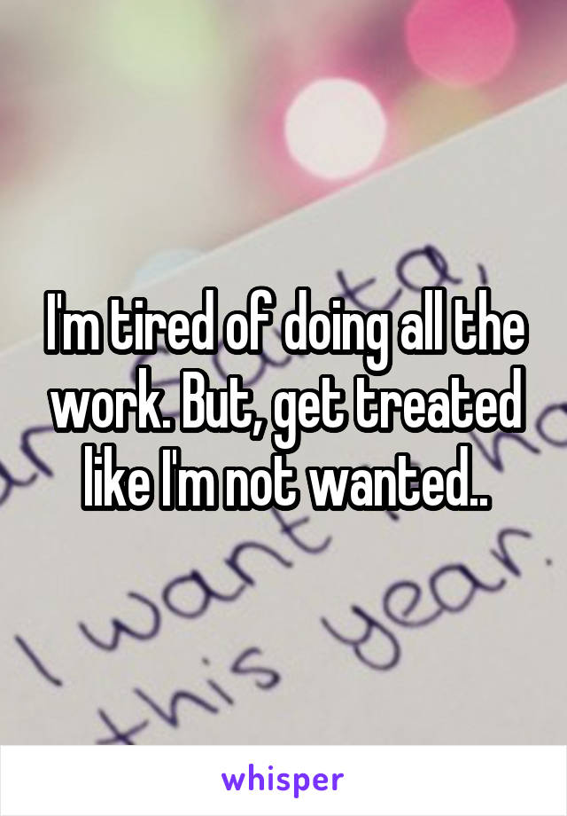 I'm tired of doing all the work. But, get treated like I'm not wanted..