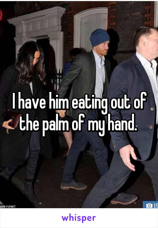 I have him eating out of the palm of my hand. 