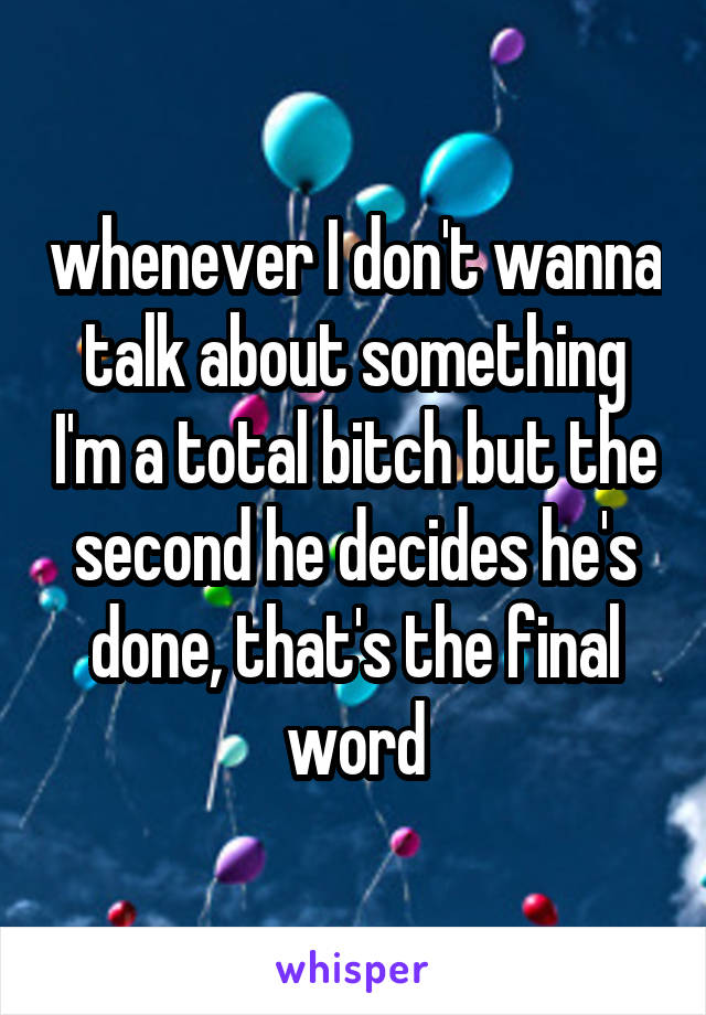 whenever I don't wanna talk about something I'm a total bitch but the second he decides he's done, that's the final word