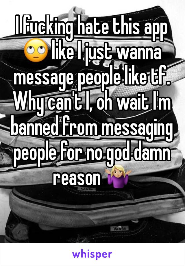 I fucking hate this app 🙄 like I just wanna message people like tf. Why can't I, oh wait I'm banned from messaging people for no god damn reason 🤷🏼‍♀️