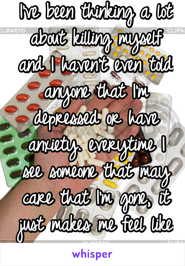 I've been thinking a lot about killing myself and I haven't even told anyone that I'm depressed or have anxiety. everytime I see someone that may care that I'm gone, it just makes me feel like crying.