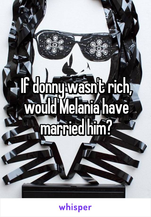 If donny wasn't rich, would Melania have married him?