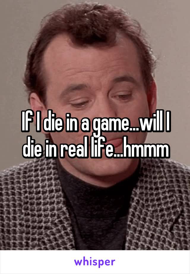 If I die in a game...will I die in real life...hmmm