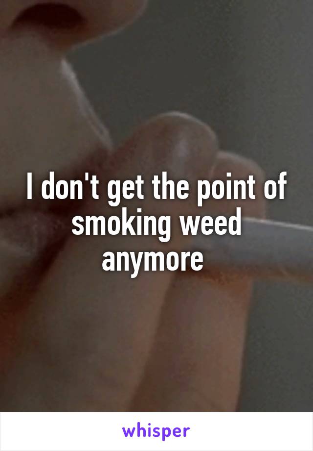 I don't get the point of smoking weed anymore 