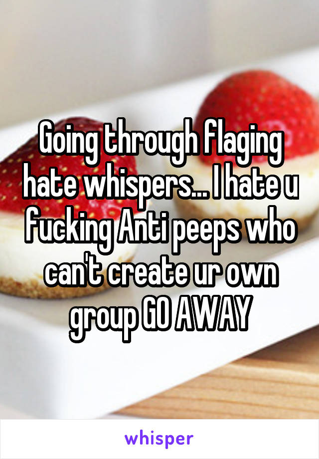 Going through flaging hate whispers... I hate u fucking Anti peeps who can't create ur own group GO AWAY