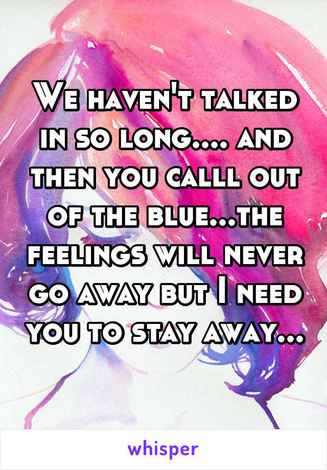 We haven't talked in so long.... and then you calll out of the blue...the feelings will never go away but I need you to stay away... 