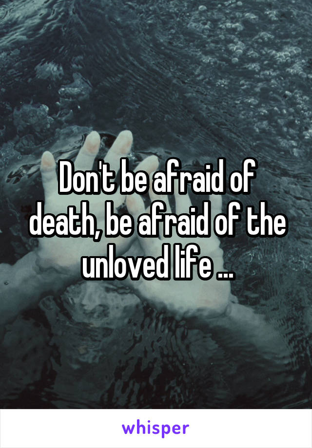 Don't be afraid of death, be afraid of the unloved life ...