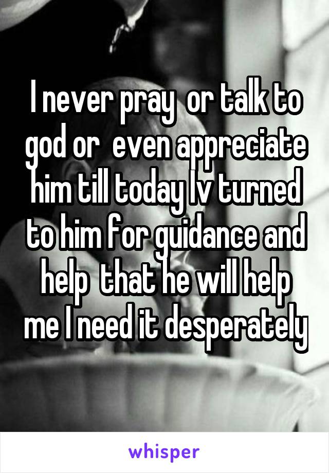 I never pray  or talk to god or  even appreciate him till today Iv turned to him for guidance and help  that he will help me I need it desperately 