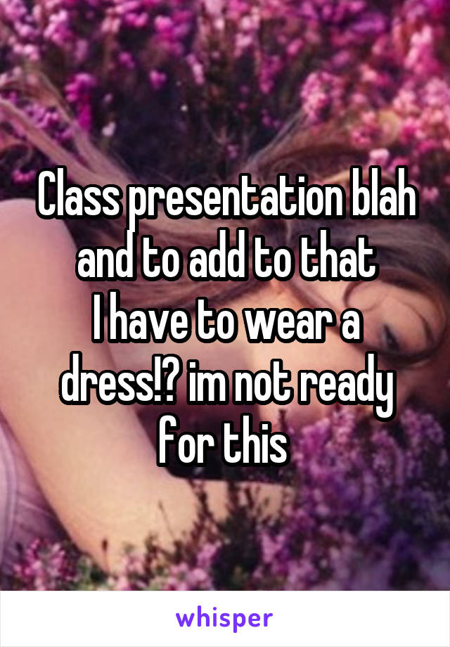 Class presentation blah
and to add to that
I have to wear a dress!? im not ready for this 