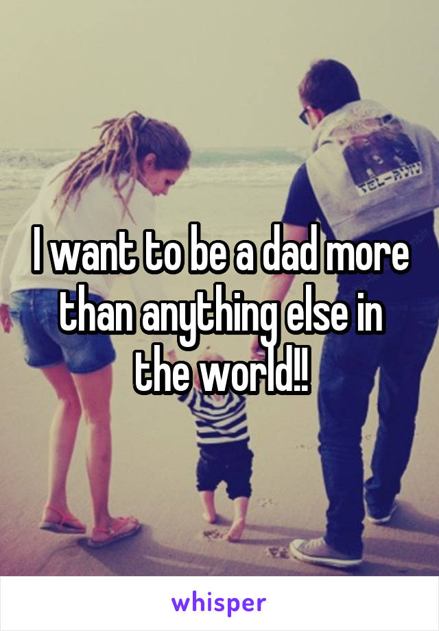 I want to be a dad more than anything else in the world!!