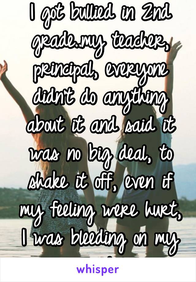 I got bullied in 2nd grade..my teacher, principal, everyone didn't do anything about it and said it was no big deal, to shake it off, even if my feeling were hurt, I was bleeding on my arms and legs. 