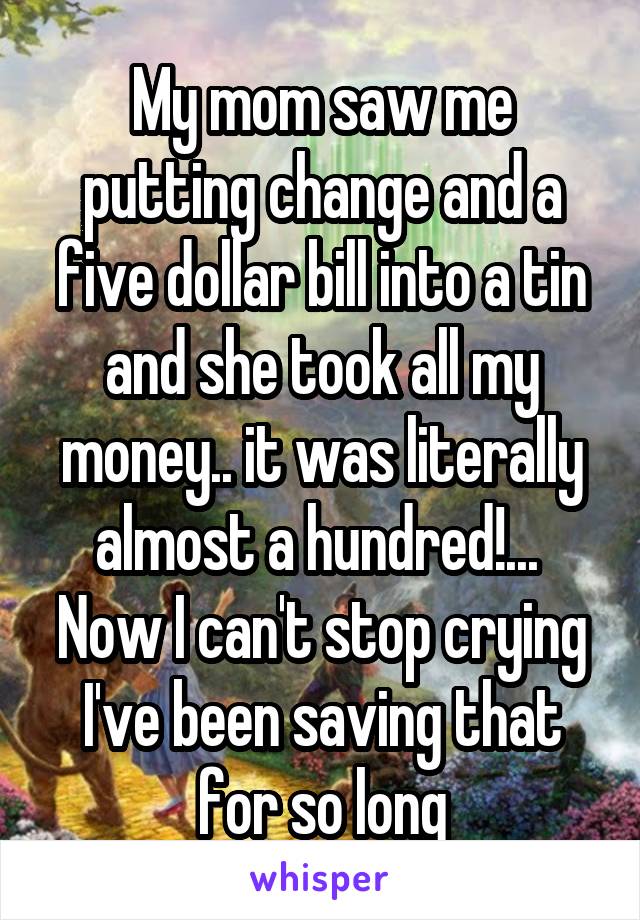 My mom saw me putting change and a five dollar bill into a tin and she took all my money.. it was literally almost a hundred!... 
Now I can't stop crying I've been saving that for so long