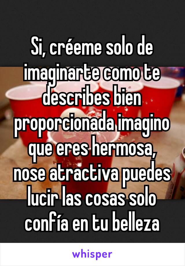 Si, créeme solo de imaginarte como te describes bien proporcionada imagino que eres hermosa, nose atractiva puedes lucir las cosas solo confía en tu belleza