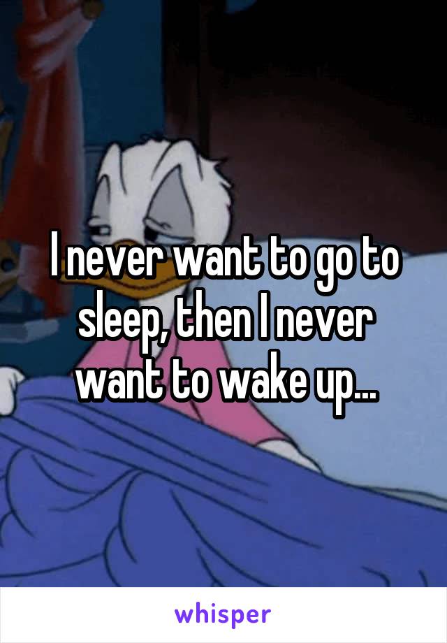 I never want to go to sleep, then I never want to wake up...