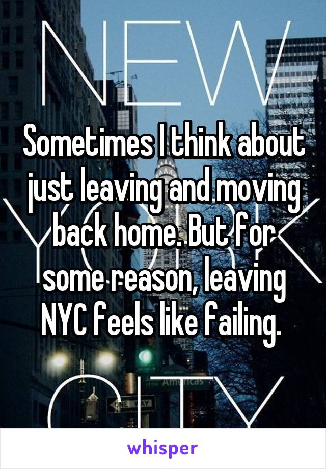 Sometimes I think about just leaving and moving back home. But for some reason, leaving NYC feels like failing. 