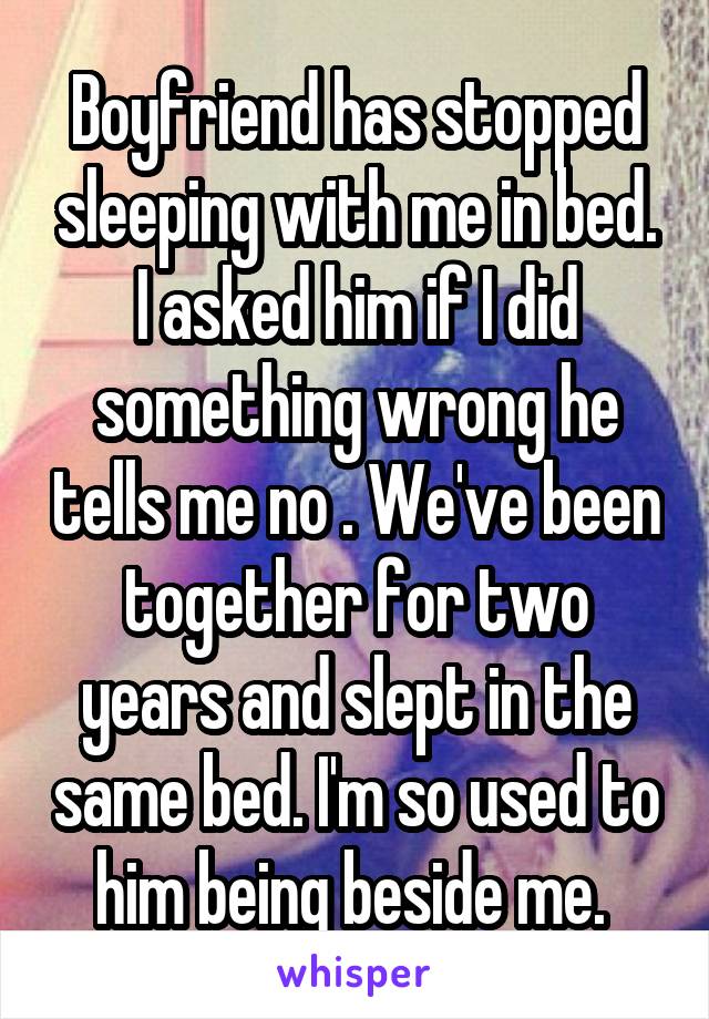 Boyfriend has stopped sleeping with me in bed. I asked him if I did something wrong he tells me no . We've been together for two years and slept in the same bed. I'm so used to him being beside me. 