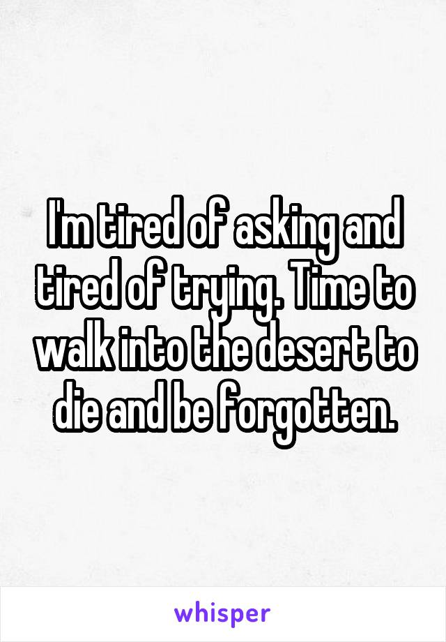 I'm tired of asking and tired of trying. Time to walk into the desert to die and be forgotten.