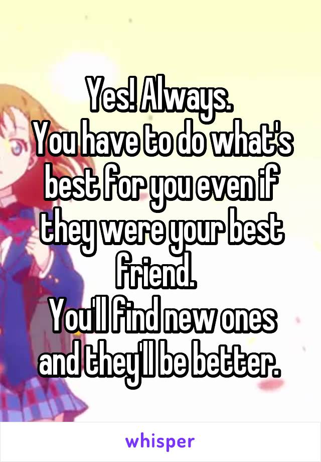 Yes! Always. 
You have to do what's best for you even if they were your best friend.  
You'll find new ones and they'll be better. 