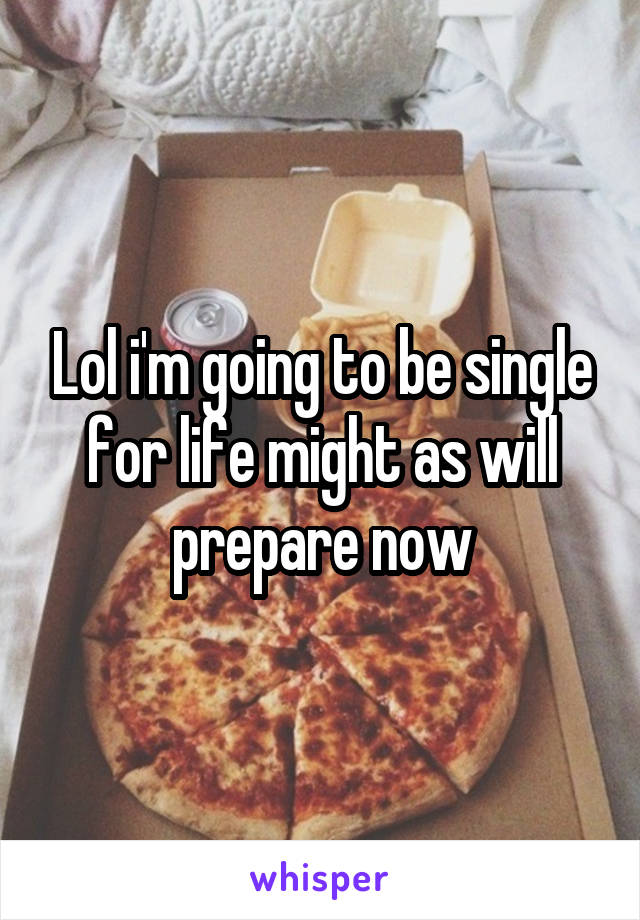 Lol i'm going to be single for life might as will prepare now