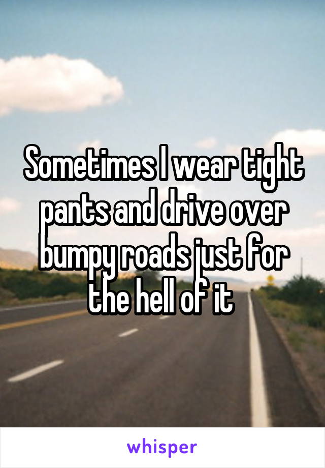 Sometimes I wear tight pants and drive over bumpy roads just for the hell of it 