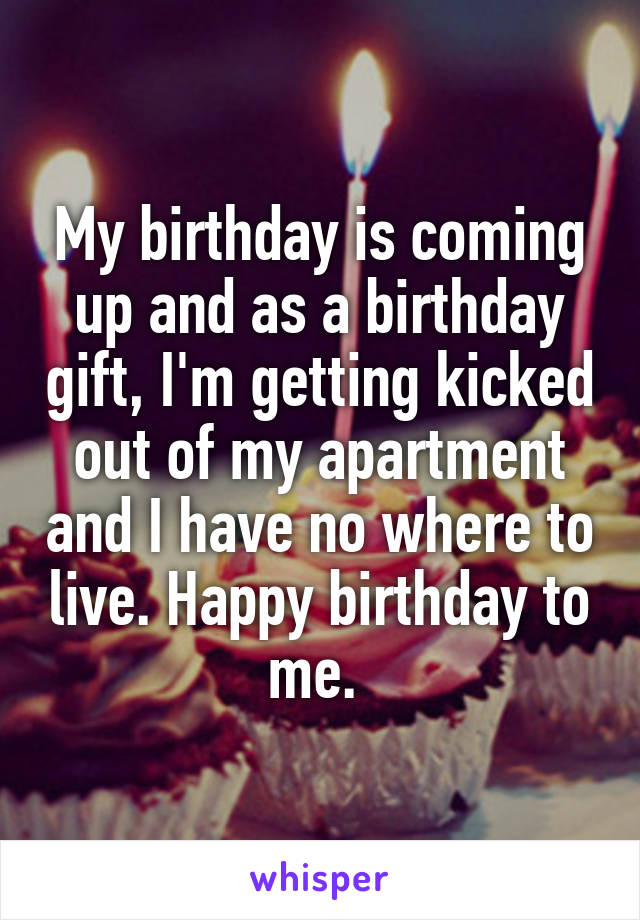 My birthday is coming up and as a birthday gift, I'm getting kicked out of my apartment and I have no where to live. Happy birthday to me. 