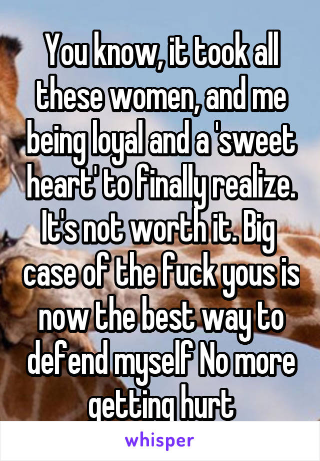 You know, it took all these women, and me being loyal and a 'sweet heart' to finally realize. It's not worth it. Big  case of the fuck yous is now the best way to defend myself No more getting hurt