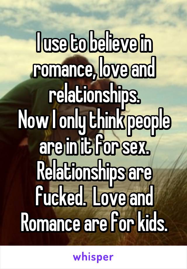 I use to believe in romance, love and relationships.
Now I only think people are in it for sex. Relationships are fucked.  Love and Romance are for kids.