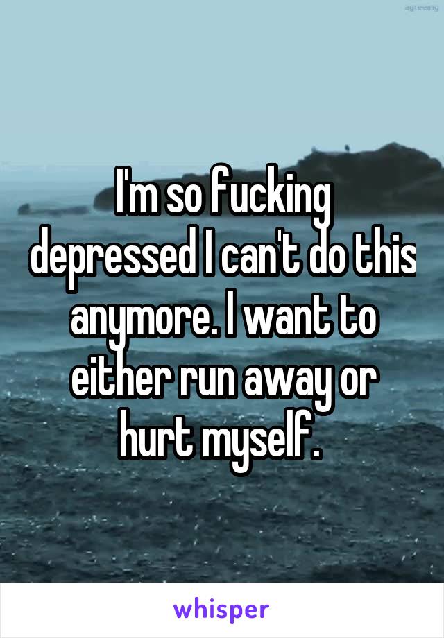 I'm so fucking depressed I can't do this anymore. I want to either run away or hurt myself. 