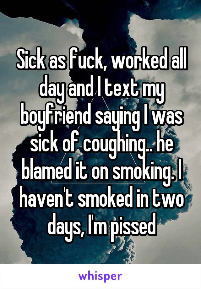 Sick as fuck, worked all day and I text my boyfriend saying I was sick of coughing.. he blamed it on smoking. I haven't smoked in two days, I'm pissed