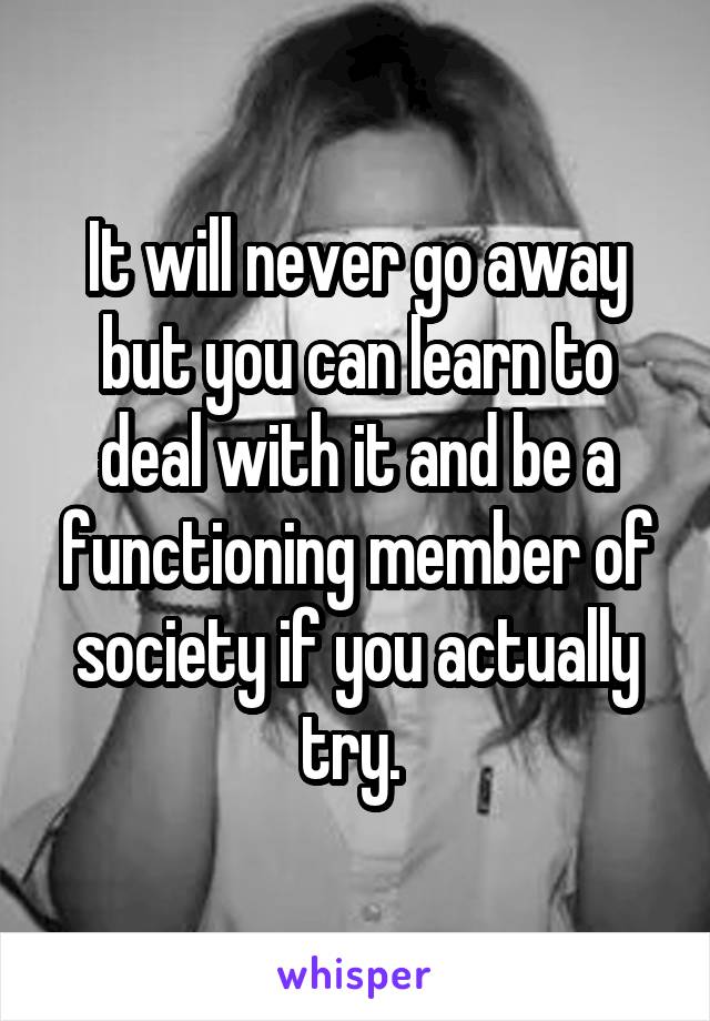 It will never go away but you can learn to deal with it and be a functioning member of society if you actually try. 