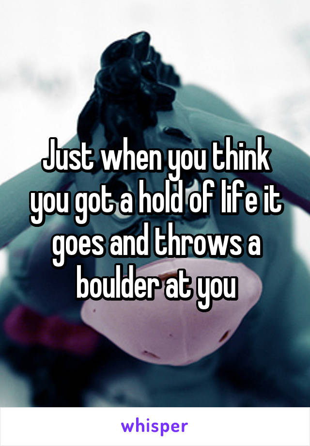 Just when you think you got a hold of life it goes and throws a boulder at you