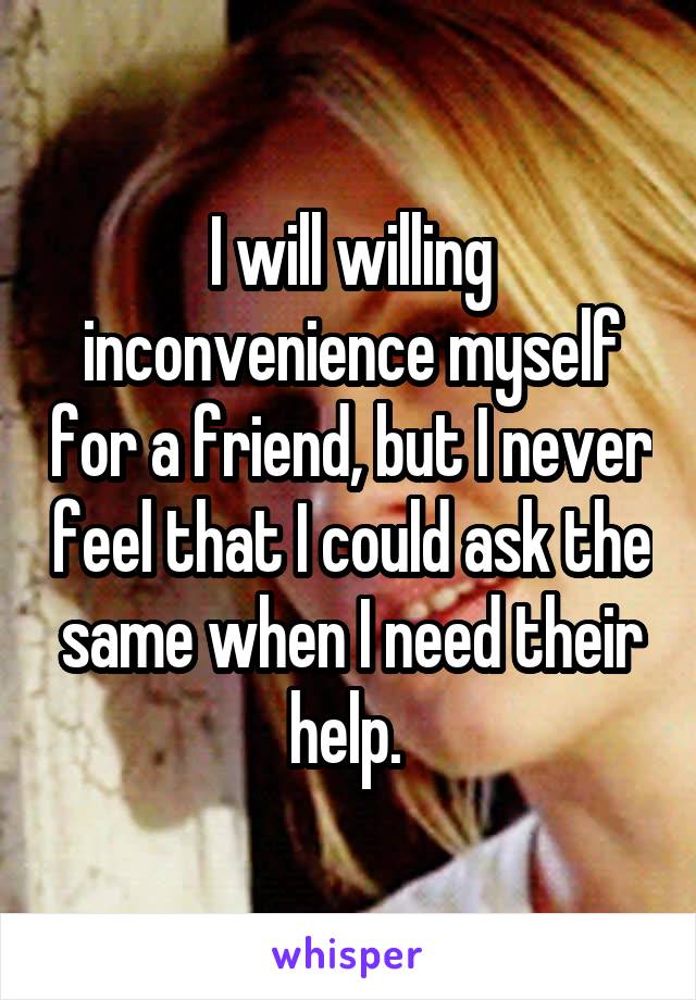 I will willing inconvenience myself for a friend, but I never feel that I could ask the same when I need their help. 